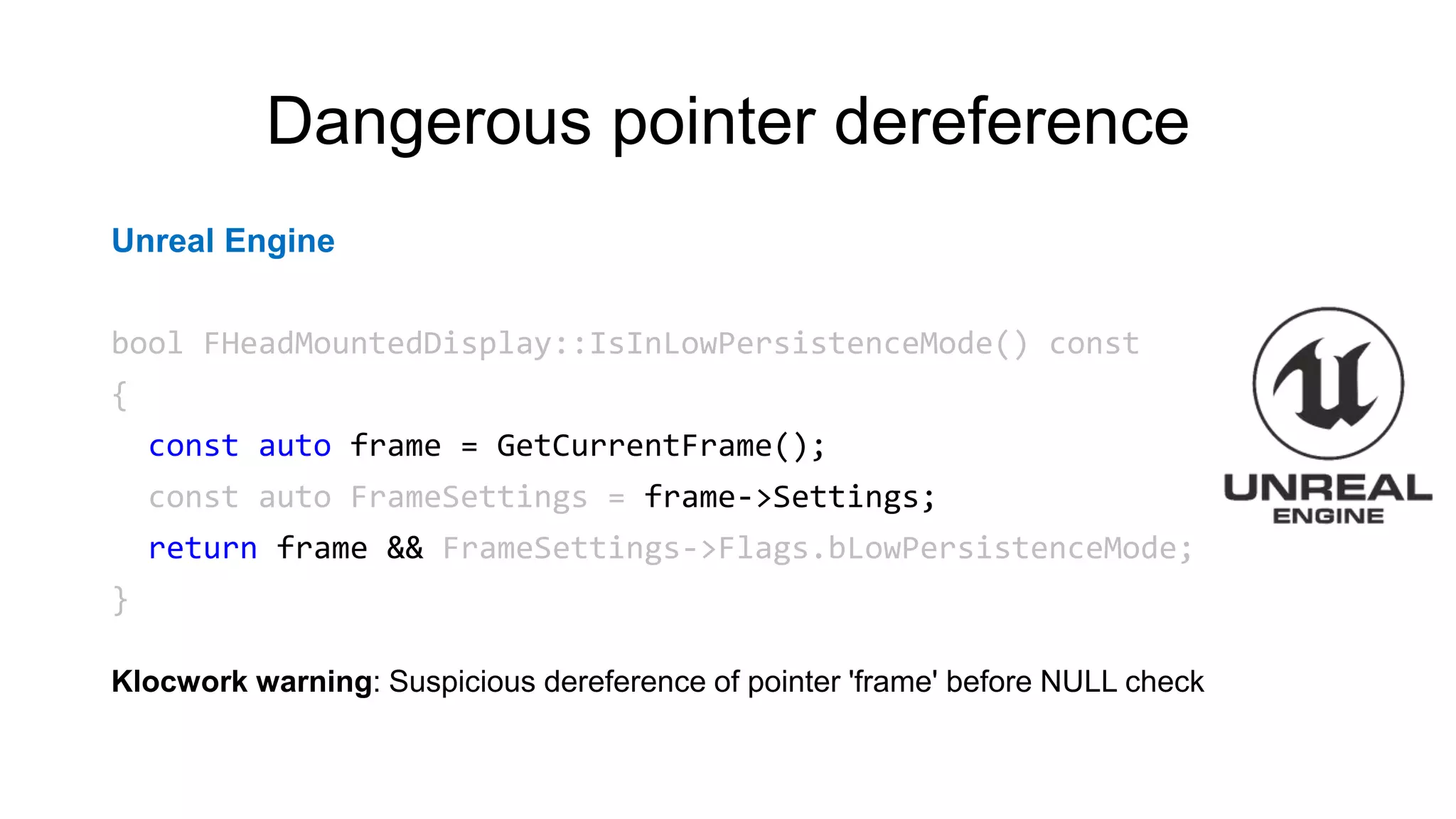Dangerous pointer dereference
Unreal Engine
bool FHeadMountedDisplay::IsInLowPersistenceMode() const
{
const auto frame = GetCurrentFrame();
const auto FrameSettings = frame->Settings;
return frame && FrameSettings->Flags.bLowPersistenceMode;
}
Klocwork warning: Suspicious dereference of pointer 'frame' before NULL check
 