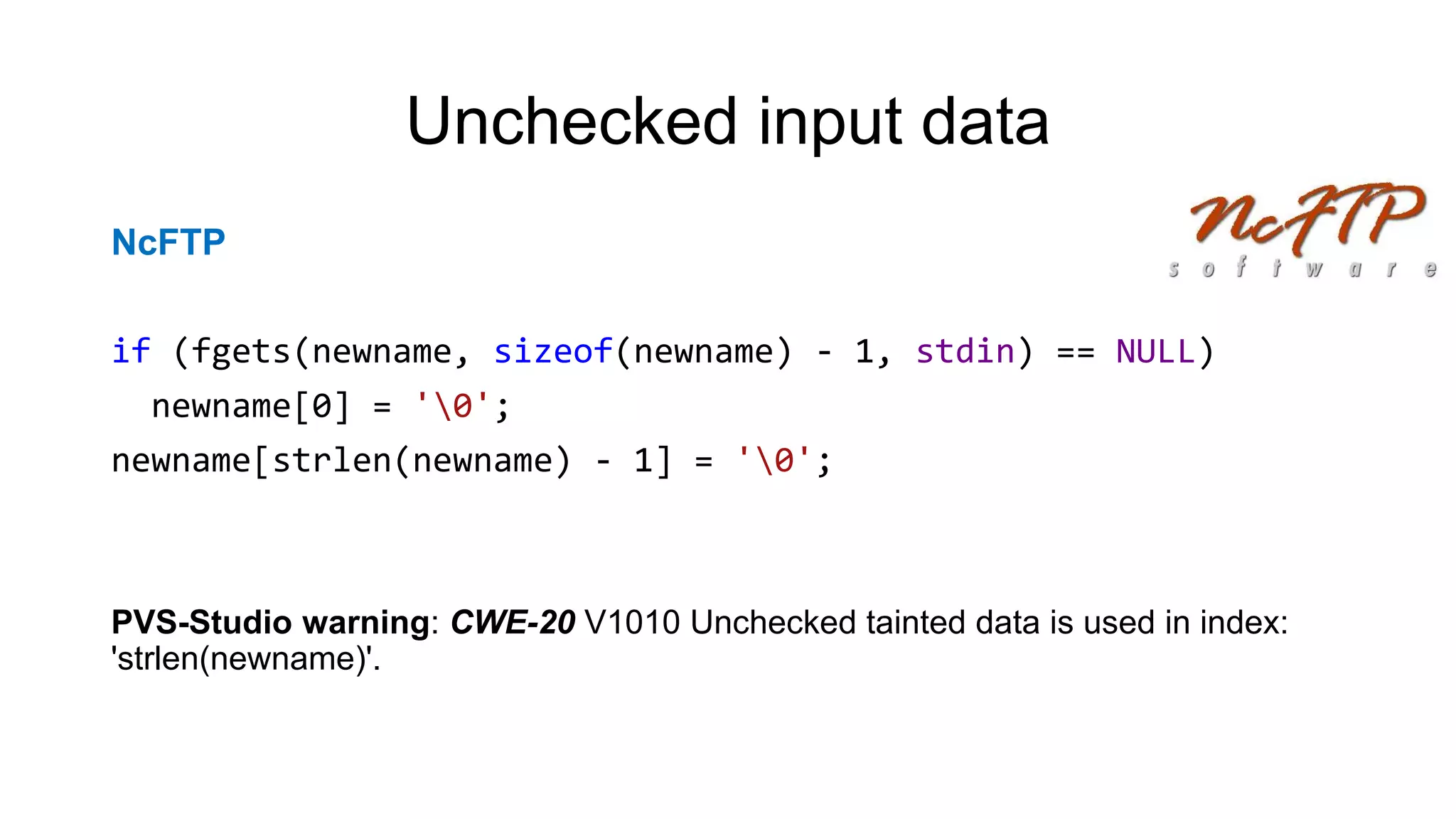 Unchecked input data
NcFTP
if (fgets(newname, sizeof(newname) - 1, stdin) == NULL)
newname[0] = '0';
newname[strlen(newname) - 1] = '0';
PVS-Studio warning: CWE-20 V1010 Unchecked tainted data is used in index:
'strlen(newname)'.
 