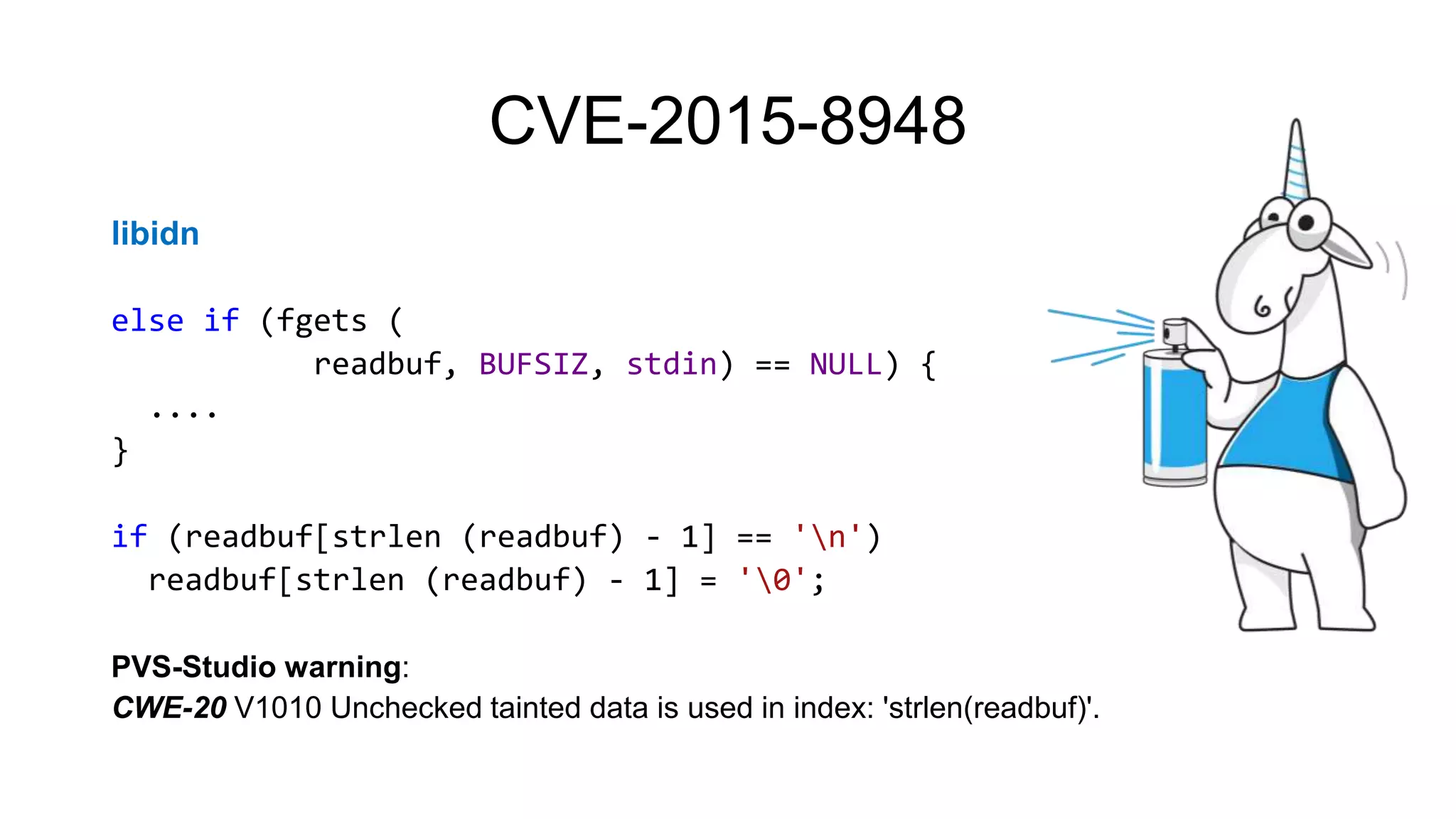 CVE-2015-8948
libidn
else if (fgets (
readbuf, BUFSIZ, stdin) == NULL) {
....
}
if (readbuf[strlen (readbuf) - 1] == 'n')
readbuf[strlen (readbuf) - 1] = '0';
PVS-Studio warning:
CWE-20 V1010 Unchecked tainted data is used in index: 'strlen(readbuf)'.
 