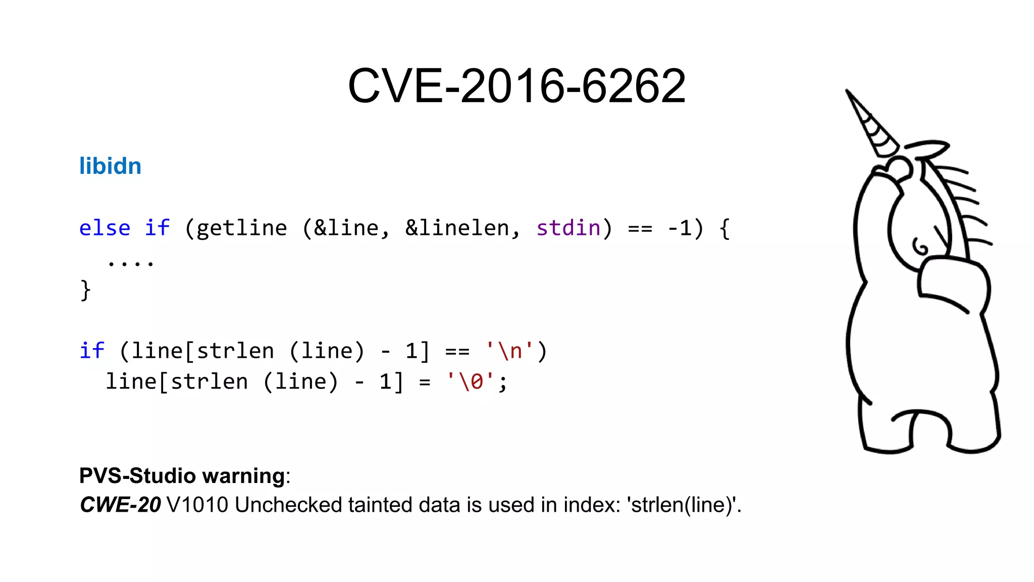 CVE-2016-6262
libidn
else if (getline (&line, &linelen, stdin) == -1) {
....
}
if (line[strlen (line) - 1] == 'n')
line[strlen (line) - 1] = '0';
PVS-Studio warning:
CWE-20 V1010 Unchecked tainted data is used in index: 'strlen(line)'.
 