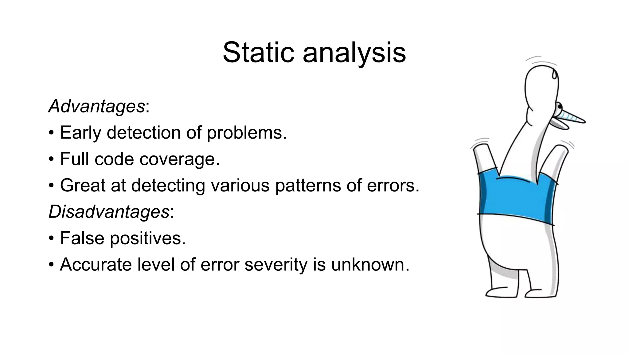 Static analysis
Advantages:
• Early detection of problems.
• Full code coverage.
• Great at detecting various patterns of errors.
Disadvantages:
• False positives.
• Accurate level of error severity is unknown.
 
