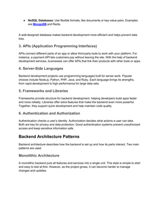 ● NoSQL Databases: Use flexible formats, like documents or key-value pairs. Examples
are MongoDB and Redis.
A well-designed database makes backend development more efficient and helps prevent data
loss.
3. APIs (Application Programming Interfaces)
APIs connect different parts of an app or allow third-party tools to work with your platform. For
instance, a payment API lets customers pay without leaving the site. With the help of backend
development services, businesses can offer APIs that link their products with other tools or apps.
4. Server-Side Languages
Backend development projects use programming languages built for server work. Popular
choices include Node.js, Python, PHP, Java, and Ruby. Each language brings its strengths,
from rapid development to high performance for large data sets.
5. Frameworks and Libraries
Frameworks provide structure for backend development, helping developers build apps faster
and more reliably. Libraries offer extra features that make the backend even more powerful.
Together, they support quick development and help maintain code quality.
6. Authentication and Authorization
Authentication checks a user’s identity. Authorization decides what actions a user can take.
Both are key for privacy and data protection. Good authentication systems prevent unauthorized
access and keep sensitive information safe.
Backend Architecture Patterns
Backend architecture describes how the backend is set up and how its parts interact. Two main
patterns are used:
Monolithic Architecture
A monolithic backend puts all features and services into a single unit. This style is simple to start
and easy to test at first. However, as the project grows, it can become harder to manage
changes and updates.
 