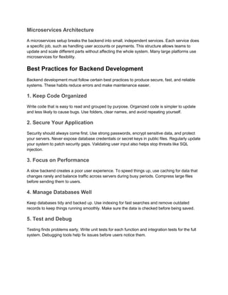 Microservices Architecture
A microservices setup breaks the backend into small, independent services. Each service does
a specific job, such as handling user accounts or payments. This structure allows teams to
update and scale different parts without affecting the whole system. Many large platforms use
microservices for flexibility.
Best Practices for Backend Development
Backend development must follow certain best practices to produce secure, fast, and reliable
systems. These habits reduce errors and make maintenance easier.
1. Keep Code Organized
Write code that is easy to read and grouped by purpose. Organized code is simpler to update
and less likely to cause bugs. Use folders, clear names, and avoid repeating yourself.
2. Secure Your Application
Security should always come first. Use strong passwords, encrypt sensitive data, and protect
your servers. Never expose database credentials or secret keys in public files. Regularly update
your system to patch security gaps. Validating user input also helps stop threats like SQL
injection.
3. Focus on Performance
A slow backend creates a poor user experience. To speed things up, use caching for data that
changes rarely and balance traffic across servers during busy periods. Compress large files
before sending them to users.
4. Manage Databases Well
Keep databases tidy and backed up. Use indexing for fast searches and remove outdated
records to keep things running smoothly. Make sure the data is checked before being saved.
5. Test and Debug
Testing finds problems early. Write unit tests for each function and integration tests for the full
system. Debugging tools help fix issues before users notice them.
 
