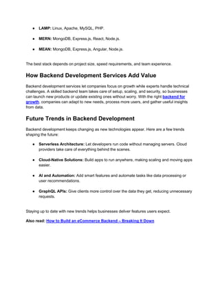 ● LAMP: Linux, Apache, MySQL, PHP.
● MERN: MongoDB, Express.js, React, Node.js.
● MEAN: MongoDB, Express.js, Angular, Node.js.
The best stack depends on project size, speed requirements, and team experience.
How Backend Development Services Add Value
Backend development services let companies focus on growth while experts handle technical
challenges. A skilled backend team takes care of setup, scaling, and security, so businesses
can launch new products or update existing ones without worry. With the right backend for
growth, companies can adapt to new needs, process more users, and gather useful insights
from data.
Future Trends in Backend Development
Backend development keeps changing as new technologies appear. Here are a few trends
shaping the future:
● Serverless Architecture: Let developers run code without managing servers. Cloud
providers take care of everything behind the scenes.
● Cloud-Native Solutions: Build apps to run anywhere, making scaling and moving apps
easier.
● AI and Automation: Add smart features and automate tasks like data processing or
user recommendations.
● GraphQL APIs: Give clients more control over the data they get, reducing unnecessary
requests.
Staying up to date with new trends helps businesses deliver features users expect.
Also read: How to Build an eCommerce Backend – Breaking It Down
 