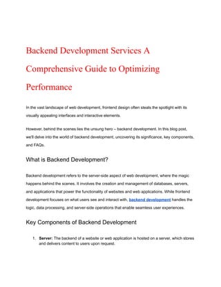 Backend Development Services A
Comprehensive Guide to Optimizing
Performance
In the vast landscape of web development, frontend design often steals the spotlight with its
visually appealing interfaces and interactive elements.
However, behind the scenes lies the unsung hero – backend development. In this blog post,
we'll delve into the world of backend development, uncovering its significance, key components,
and FAQs.
What is Backend Development?
Backend development refers to the server-side aspect of web development, where the magic
happens behind the scenes. It involves the creation and management of databases, servers,
and applications that power the functionality of websites and web applications. While frontend
development focuses on what users see and interact with, backend development handles the
logic, data processing, and server-side operations that enable seamless user experiences.
Key Components of Backend Development
1. Server: The backend of a website or web application is hosted on a server, which stores
and delivers content to users upon request.
 