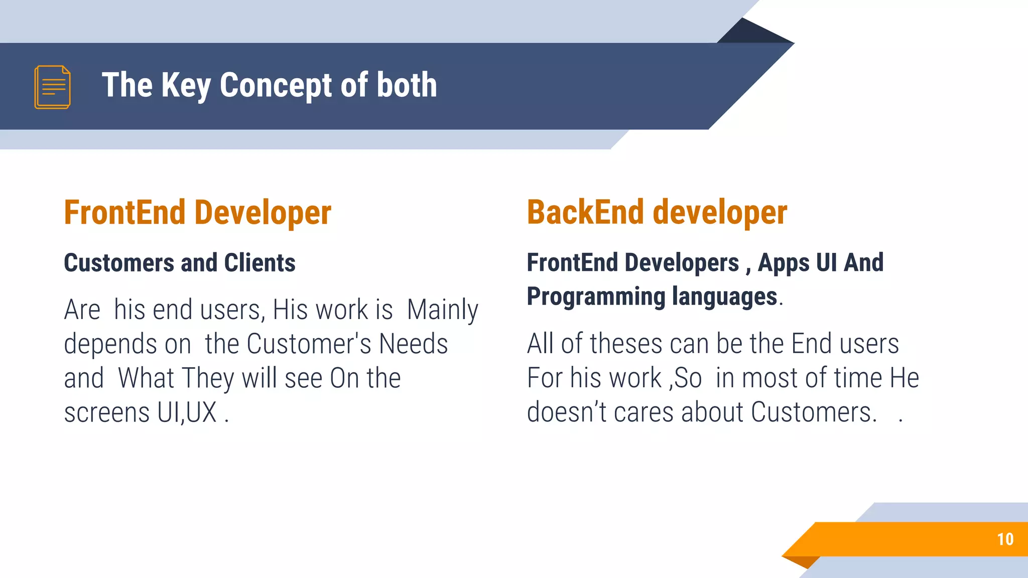 FrontEnd Developer
Customers and Clients
Are his end users, His work is Mainly
depends on the Customer's Needs
and What They will see On the
screens UI,UX .
The Key Concept of both
BackEnd developer
FrontEnd Developers , Apps UI And
Programming languages.
All of theses can be the End users
For his work ,So in most of time He
doesn’t cares about Customers. .
10
 