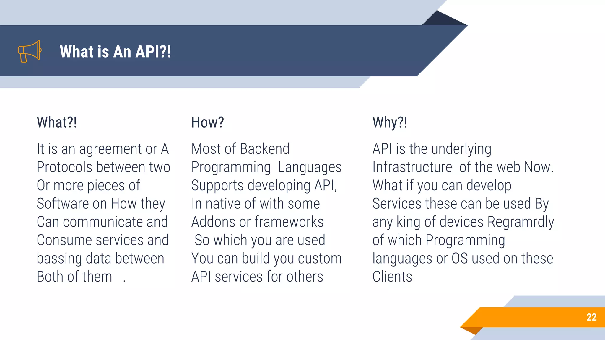 What is An API?!
What?!
It is an agreement or A
Protocols between two
Or more pieces of
Software on How they
Can communicate and
Consume services and
bassing data between
Both of them .
How?
Most of Backend
Programming Languages
Supports developing API,
In native of with some
Addons or frameworks
So which you are used
You can build you custom
API services for others
Why?!
API is the underlying
Infrastructure of the web Now.
What if you can develop
Services these can be used By
any king of devices Regramrdly
of which Programming
languages or OS used on these
Clients
22
 