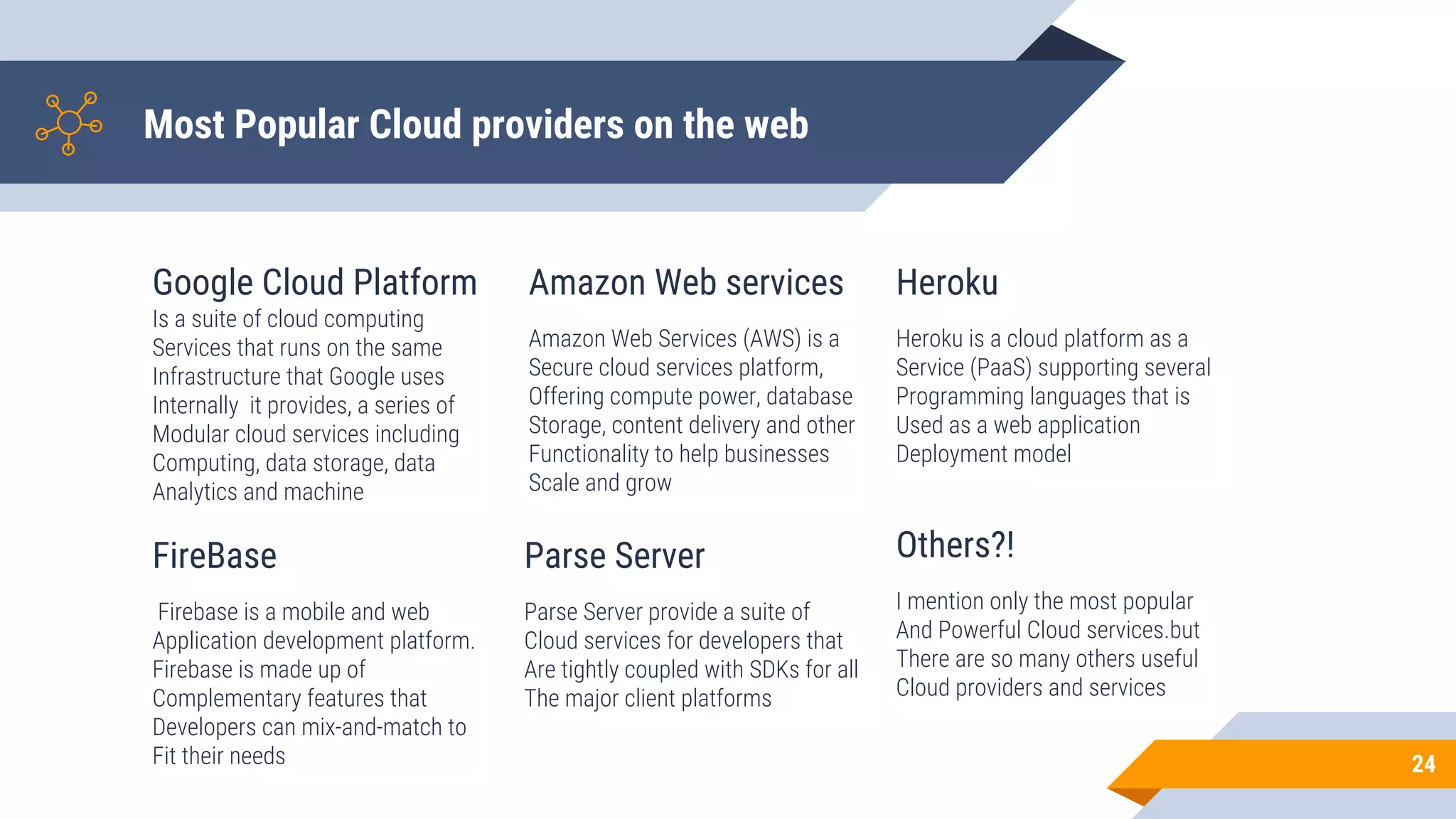Most Popular Cloud providers on the web
Google Cloud Platform
Is a suite of cloud computing
Services that runs on the same
Infrastructure that Google uses
Internally it provides, a series of
Modular cloud services including
Computing, data storage, data
Analytics and machine
Amazon Web services
Amazon Web Services (AWS) is a
Secure cloud services platform,
Offering compute power, database
Storage, content delivery and other
Functionality to help businesses
Scale and grow
Heroku
Heroku is a cloud platform as a
Service (PaaS) supporting several
Programming languages that is
Used as a web application
Deployment model
24
FireBase
Firebase is a mobile and web
Application development platform.
Firebase is made up of
Complementary features that
Developers can mix-and-match to
Fit their needs
Parse Server
Parse Server provide a suite of
Cloud services for developers that
Are tightly coupled with SDKs for all
The major client platforms
Others?!
I mention only the most popular
And Powerful Cloud services.but
There are so many others useful
Cloud providers and services
 