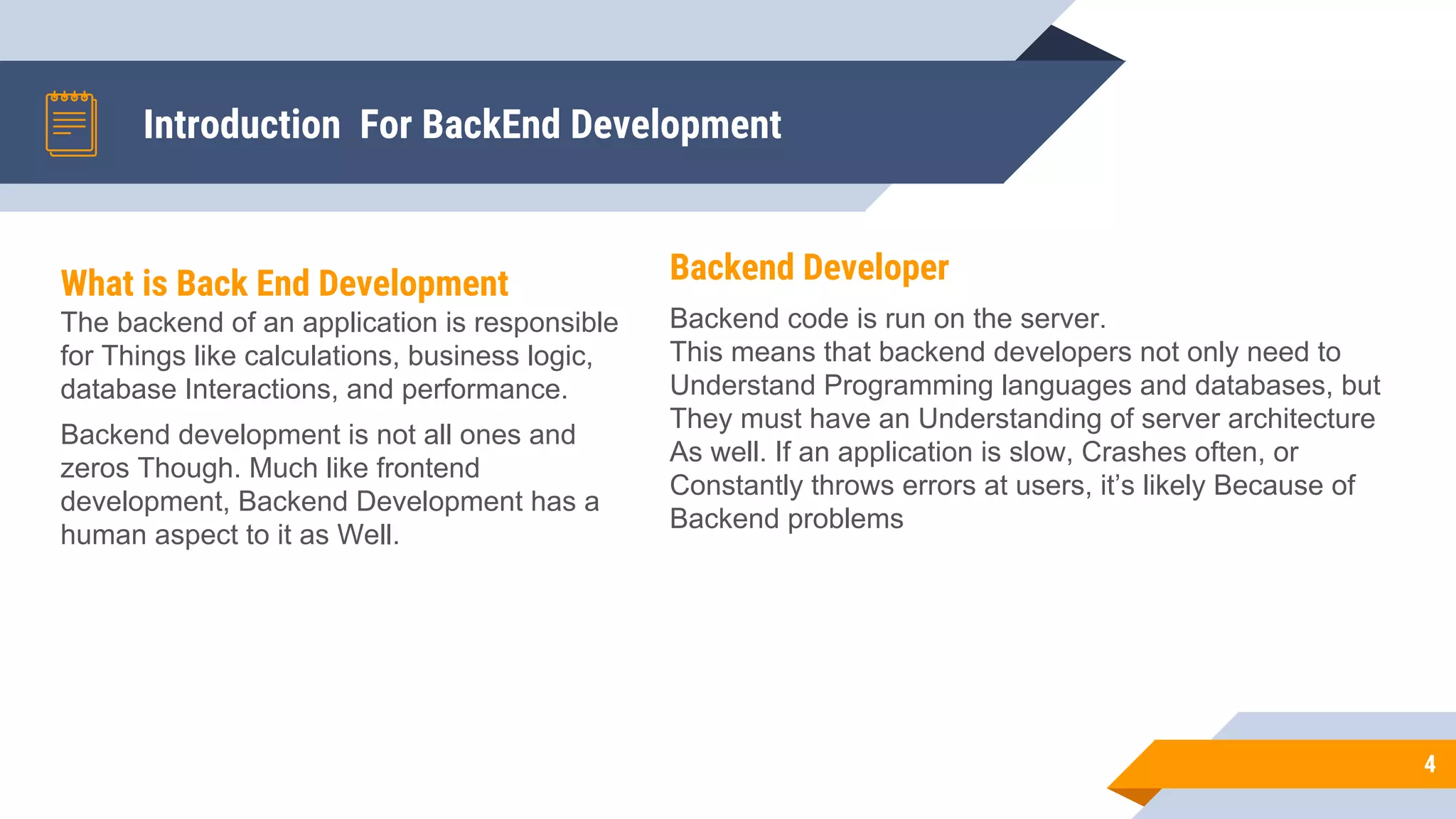 Introduction For BackEnd Development
Backend Developer
Backend code is run on the server.
This means that backend developers not only need to
Understand Programming languages and databases, but
They must have an Understanding of server architecture
As well. If an application is slow, Crashes often, or
Constantly throws errors at users, it’s likely Because of
Backend problems
4
What is Back End Development
The backend of an application is responsible
for Things like calculations, business logic,
database Interactions, and performance.
Backend development is not all ones and
zeros Though. Much like frontend
development, Backend Development has a
human aspect to it as Well.
 