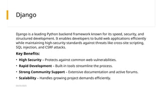 03/25/2025
Django
Django is a leading Python backend framework known for its speed, security, and
structured development. It enables developers to build web applications efficiently
while maintaining high-security standards against threats like cross-site scripting,
SQL injection, and CSRF attacks.
Key Benefits:
• High Security – Protects against common web vulnerabilities.
• Rapid Development – Built-in tools streamline the process.
• Strong Community Support – Extensive documentation and active forums.
• Scalability – Handles growing project demands efficiently.
 