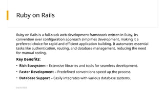 03/25/2025
Ruby on Rails
Ruby on Rails is a full-stack web development framework written in Ruby. Its
convention over configuration approach simplifies development, making it a
preferred choice for rapid and efficient application building. It automates essential
tasks like authentication, routing, and database management, reducing the need
for manual coding.
Key Benefits:
• Rich Ecosystem – Extensive libraries and tools for seamless development.
• Faster Development – Predefined conventions speed up the process.
• Database Support – Easily integrates with various database systems.
 