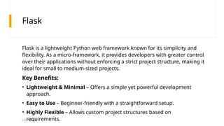 03/25/2025
Flask
Flask is a lightweight Python web framework known for its simplicity and
flexibility. As a micro-framework, it provides developers with greater control
over their applications without enforcing a strict project structure, making it
ideal for small to medium-sized projects.
Key Benefits:
• Lightweight & Minimal – Offers a simple yet powerful development
approach.
• Easy to Use – Beginner-friendly with a straightforward setup.
• Highly Flexible – Allows custom project structures based on
requirements.
 