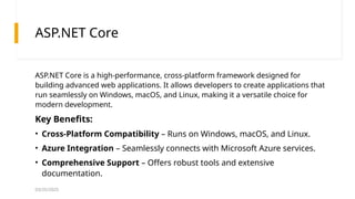 03/25/2025
ASP.NET Core
ASP.NET Core is a high-performance, cross-platform framework designed for
building advanced web applications. It allows developers to create applications that
run seamlessly on Windows, macOS, and Linux, making it a versatile choice for
modern development.
Key Benefits:
• Cross-Platform Compatibility – Runs on Windows, macOS, and Linux.
• Azure Integration – Seamlessly connects with Microsoft Azure services.
• Comprehensive Support – Offers robust tools and extensive
documentation.
 