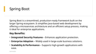 03/25/2025
Spring Boot
Spring Boot is a streamlined, production-ready framework built on the
larger Spring ecosystem. It simplifies Java-based web development by
offering a microservices architecture and an efficient setup process, making
it ideal for enterprise applications.
Key Benefits:
• Integrated Security Features – Enhances application protection.
• Enterprise Adoption – Widely used in large-scale business solutions.
• Scalability & Performance – Supports high-growth applications with
ease.
 