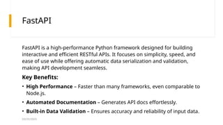 03/25/2025
FastAPI
FastAPI is a high-performance Python framework designed for building
interactive and efficient RESTful APIs. It focuses on simplicity, speed, and
ease of use while offering automatic data serialization and validation,
making API development seamless.
Key Benefits:
• High Performance – Faster than many frameworks, even comparable to
Node.js.
• Automated Documentation – Generates API docs effortlessly.
• Built-in Data Validation – Ensures accuracy and reliability of input data.
 