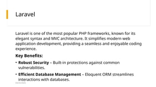 03/25/2025
Laravel
Laravel is one of the most popular PHP frameworks, known for its
elegant syntax and MVC architecture. It simplifies modern web
application development, providing a seamless and enjoyable coding
experience.
Key Benefits:
• Robust Security – Built-in protections against common
vulnerabilities.
• Efficient Database Management – Eloquent ORM streamlines
interactions with databases.
 