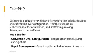 03/25/2025
CakePHP
CakePHP is a popular PHP backend framework that prioritizes speed
and convention over configuration. It simplifies tasks like
authentication, form validation, and scaffolding, making
development more efficient.
Key Benefits:
• Convention Over Configuration – Reduces manual setup and
coding effort.
• Rapid Development – Speeds up the web development process.
 