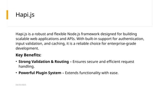 03/25/2025
Hapi.js
Hapi.js is a robust and flexible Node.js framework designed for building
scalable web applications and APIs. With built-in support for authentication,
input validation, and caching, it is a reliable choice for enterprise-grade
development.
Key Benefits:
• Strong Validation & Routing – Ensures secure and efficient request
handling.
• Powerful Plugin System – Extends functionality with ease.
 