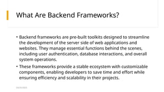 03/25/2025
What Are Backend Frameworks?
• Backend frameworks are pre-built toolkits designed to streamline
the development of the server side of web applications and
websites. They manage essential functions behind the scenes,
including user authentication, database interactions, and overall
system operations.
• These frameworks provide a stable ecosystem with customizable
components, enabling developers to save time and effort while
ensuring efficiency and scalability in their projects.
 