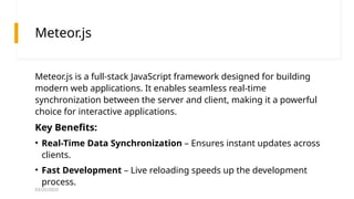 03/25/2025
Meteor.js
Meteor.js is a full-stack JavaScript framework designed for building
modern web applications. It enables seamless real-time
synchronization between the server and client, making it a powerful
choice for interactive applications.
Key Benefits:
• Real-Time Data Synchronization – Ensures instant updates across
clients.
• Fast Development – Live reloading speeds up the development
process.
 
