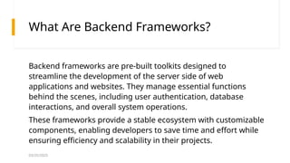 03/25/2025
What Are Backend Frameworks?
Backend frameworks are pre-built toolkits designed to
streamline the development of the server side of web
applications and websites. They manage essential functions
behind the scenes, including user authentication, database
interactions, and overall system operations.
These frameworks provide a stable ecosystem with customizable
components, enabling developers to save time and effort while
ensuring efficiency and scalability in their projects.
 