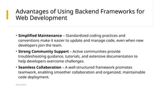 03/25/2025
Advantages of Using Backend Frameworks for
Web Development
• Simplified Maintenance – Standardized coding practices and
conventions make it easier to update and manage code, even when new
developers join the team.
• Strong Community Support – Active communities provide
troubleshooting guidance, tutorials, and extensive documentation to
help developers overcome challenges.
• Seamless Collaboration – A well-structured framework promotes
teamwork, enabling smoother collaboration and organized, maintainable
code deployment.
 