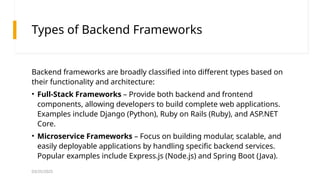 03/25/2025
Types of Backend Frameworks
Backend frameworks are broadly classified into different types based on
their functionality and architecture:
• Full-Stack Frameworks – Provide both backend and frontend
components, allowing developers to build complete web applications.
Examples include Django (Python), Ruby on Rails (Ruby), and ASP.NET
Core.
• Microservice Frameworks – Focus on building modular, scalable, and
easily deployable applications by handling specific backend services.
Popular examples include Express.js (Node.js) and Spring Boot (Java).
 