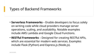 03/25/2025
Types of Backend Frameworks
• Serverless Frameworks – Enable developers to focus solely
on writing code while cloud providers manage server
operations, scaling, and availability. Notable examples
include AWS Lambda and Google Cloud Functions.
• RESTful Frameworks – Designed for creating RESTful APIs,
which are essential for modern web services. Examples
include Flask (Python) and Express.js (Node.js).
 