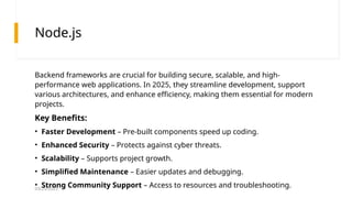 03/25/2025
Node.js
Backend frameworks are crucial for building secure, scalable, and high-
performance web applications. In 2025, they streamline development, support
various architectures, and enhance efficiency, making them essential for modern
projects.
Key Benefits:
• Faster Development – Pre-built components speed up coding.
• Enhanced Security – Protects against cyber threats.
• Scalability – Supports project growth.
• Simplified Maintenance – Easier updates and debugging.
• Strong Community Support – Access to resources and troubleshooting.
 