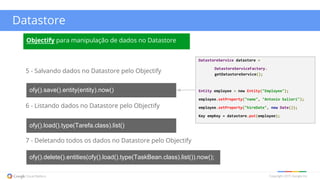 Copyright 2015 Google Inc
Datastore
5 - Salvando dados no Datastore pelo Objectify
ofy().save().entity(entity).now()
6 - Listando dados no Datastore pelo Objectify
ofy().load().type(Tarefa.class).list()
7 - Deletando todos os dados no Datastore pelo Objectify
ofy().delete().entities(ofy().load().type(TaskBean.class).list()).now();
Objectify para manipulação de dados no Datastore
DatastoreService datastore =
DatastoreServiceFactory.
getDatastoreService();
Entity employee = new Entity("Employee");
employee.setProperty("name", "Antonio Salieri");
employee.setProperty("hireDate", new Date());
Key empKey = datastore.put(employee);
 