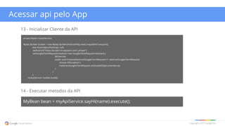 Copyright 2015 Google Inc
Acessar api pelo App
14 - Executar metodos da API
MyBean bean = myApiService.sayHi(name).execute();
13 - Inicializar Cliente da API
private MyApi myApiService;
MyApi.Builder builder = new MyApi.Builder(AndroidHttp.newCompatibleTransport(),
new AndroidJsonFactory(), null)
.setRootUrl("https://project-id.appspot.com/_ah/api/")
.setGoogleClientRequestInitializer( new GoogleClientRequestInitializer() {
@Override
public void initialize(AbstractGoogleClientRequest<?> abstractGoogleClientRequest)
throws IOException {
//abstractGoogleClientRequest.setDisableGZipContent(true);
}
}
);
myApiService= builder.build();
 
