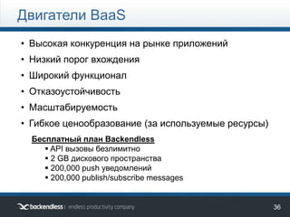 36
Двигатели BaaS
• Высокая конкуренция на рынке приложений
• Низкий порог вхождения
• Широкий функционал
• Отказоустойчивость
• Масштабируемость
• Гибкое ценообразование (за используемые ресурсы)
Бесплатный план Backendless
 API вызовы безлимитно
 2 GB дискового пространства
 200,000 push уведомлений
 200,000 publish/subscribe messages
 