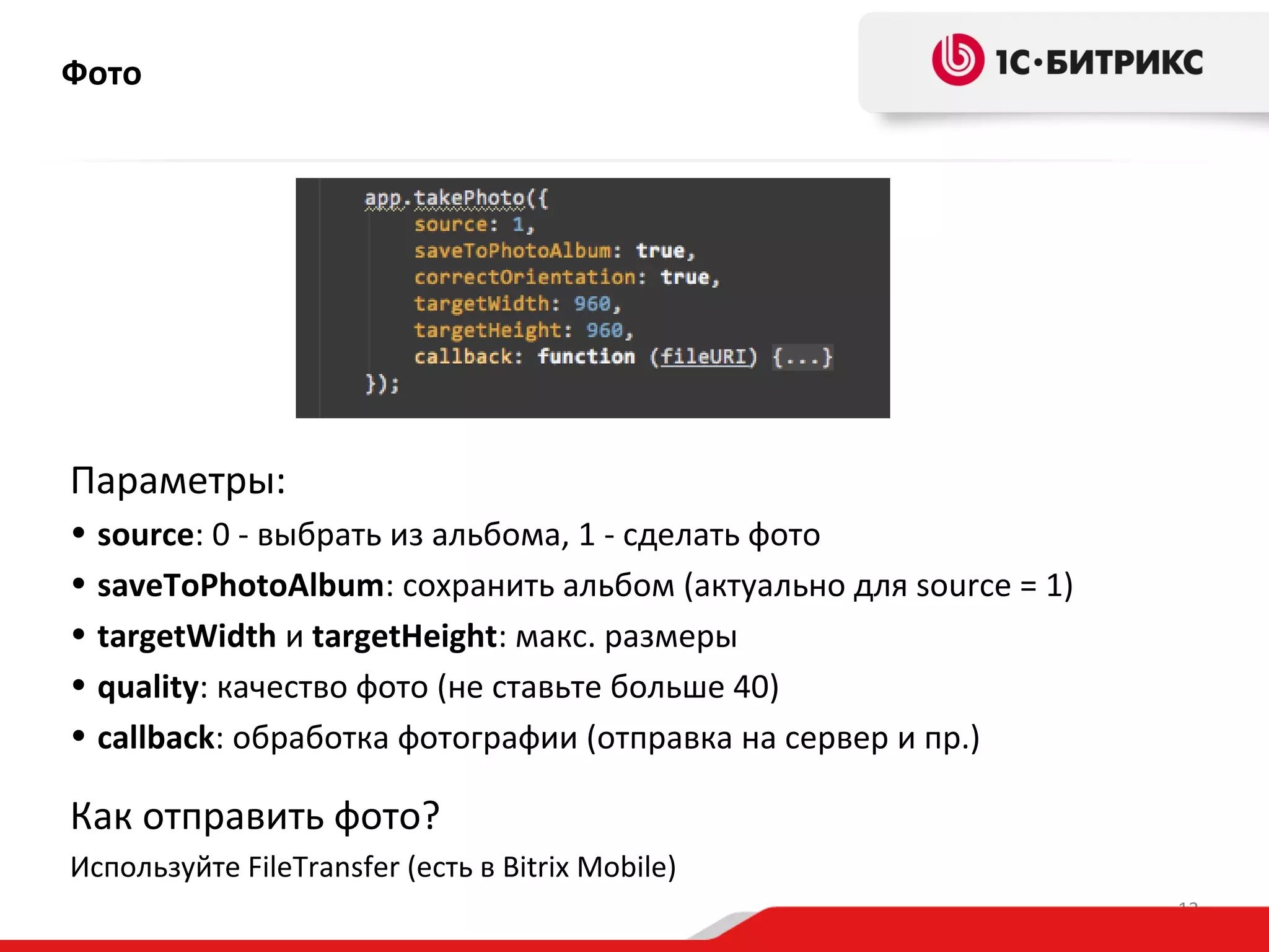 Фото

Параметры:
• source: 0 - выбрать из альбома, 1 - сделать фото
• saveToPhotoAlbum: сохранить альбом (актуально для source = 1)
• targetWidth и targetHeight: макс. размеры
• quality: качество фото (не ставьте больше 40)
• callback: обработка фотографии (отправка на сервер и пр.)

Как отправить фото?
Используйте FileTransfer (есть в Bitrix Mobile)
13

 