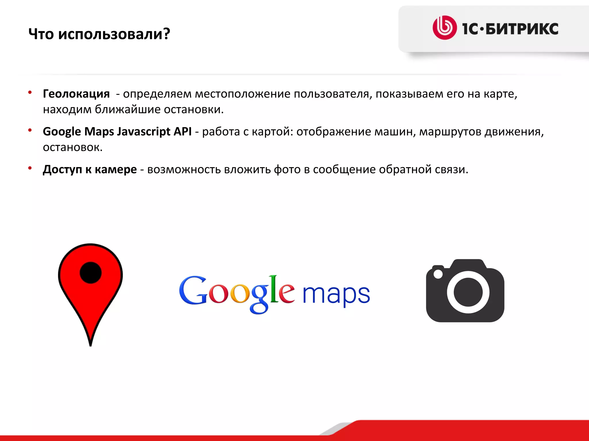 Что использовали?
• Геолокация - определяем местоположение пользователя, показываем его на карте,
находим ближайшие остановки.
• Google Maps Javascript API - работа с картой: отображение машин, маршрутов движения,
остановок.
• Доступ к камере - возможность вложить фото в сообщение обратной связи.

 
