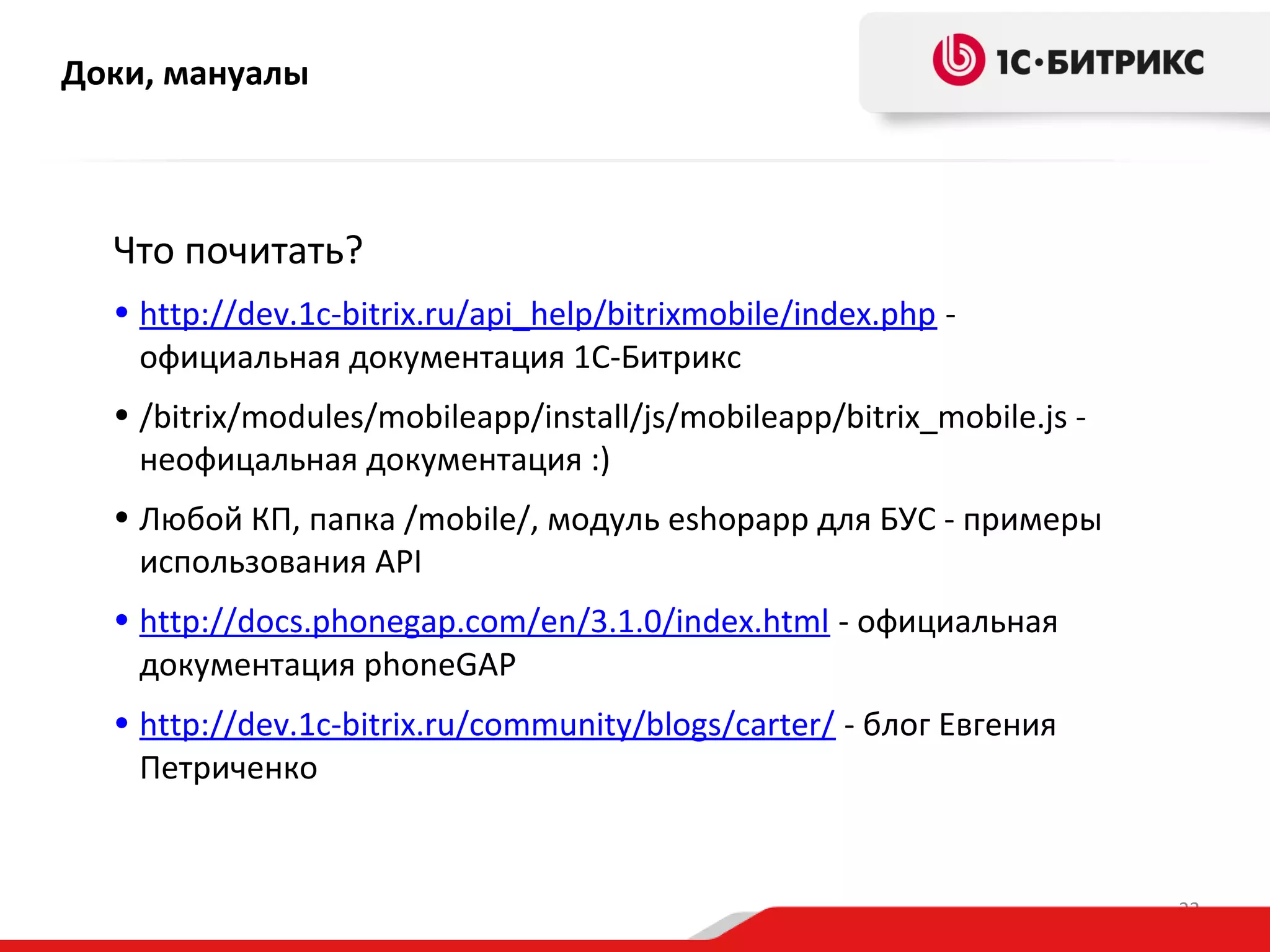 Доки, мануалы

Что почитать?
• http://dev.1c-bitrix.ru/api_help/bitrixmobile/index.php официальная документация 1С-Битрикс
• /bitrix/modules/mobileapp/install/js/mobileapp/bitrix_mobile.js неофицальная документация :)
• Любой КП, папка /mobile/, модуль eshopapp для БУС - примеры
использования API
• http://docs.phonegap.com/en/3.1.0/index.html - официальная
документация phoneGAP
• http://dev.1c-bitrix.ru/community/blogs/carter/ - блог Евгения
Петриченко

22

 