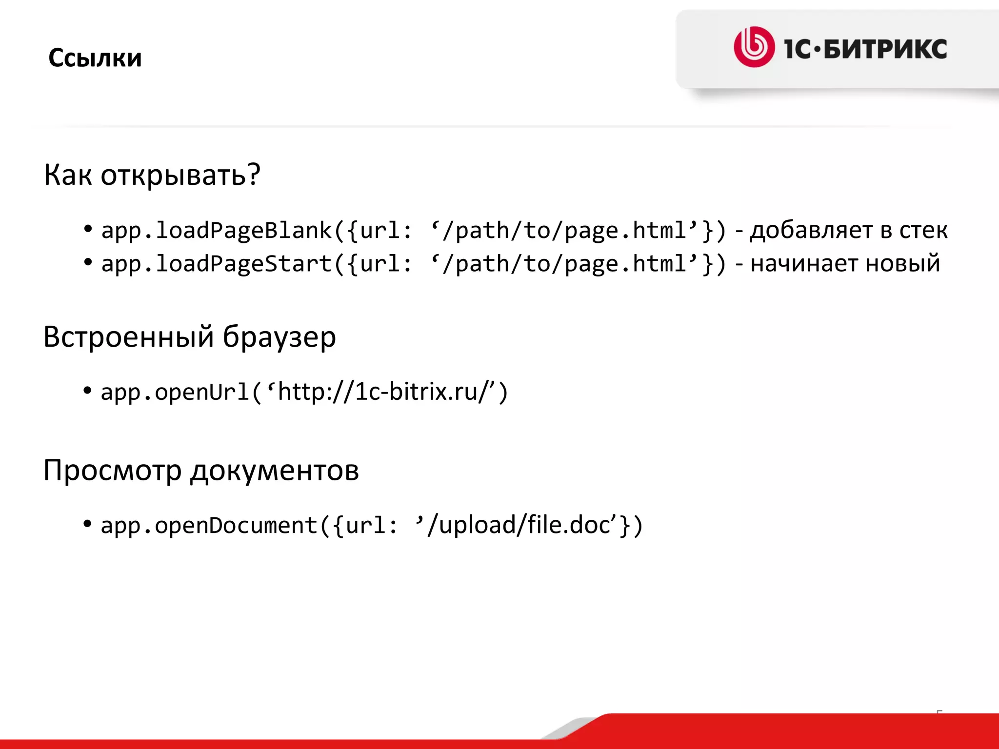 Ссылки

Как открывать?
• app.loadPageBlank({url: ‘/path/to/page.html’}) - добавляет в стек
• app.loadPageStart({url: ‘/path/to/page.html’}) - начинает новый

Встроенный браузер
• app.openUrl(‘http://1c-bitrix.ru/’)

Просмотр документов
• app.openDocument({url: ’/upload/file.doc’})

5

 
