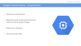 Google Compute Engine - Características
Compute | App Engine
• Infrastructure-as-a-Service
• Máquinas virtuais de alta performance que
rodam na infra do próprio Google.
• Roda Linux e Windows
• GCE Auto Scaler Beta
 