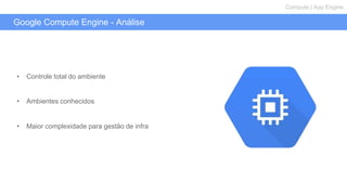 Google Compute Engine - Análise
Compute | App Engine
• Controle total do ambiente
• Ambientes conhecidos
• Maior complexidade para gestão de infra
 