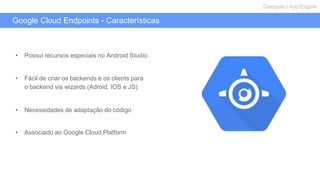 Google Cloud Endpoints - Características
Compute | App Engine
• Possui recursos especiais no Android Studio
• Fácil de criar os backends e os clients para
o backend via wizards (Adroid, IOS e JS)
• Necessidades de adaptação do código
• Associado ao Google Cloud Platform
 
