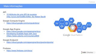 Mais informações
Firebase
API
• 10 Atributos de uma API de sucesso
(http://youtu.be/OIzl8Ec5d9w). By Kleber Bacilli
Google Compute Engine
• https://cloud.google.com/compute/docs/
Google App Engine
• https://cloud.google.com/appengine/docs
• Developing Scalable Apps with Java
(https://www.udacity.com/course/ud859
Google Endpoint
• https://cloud.google.com/appengine/docs/java/endpoints/
Firebase
• https://www.firebase.com/docs/
 