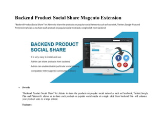 Backend Product Social Share Magento Extension
“BackendProductSocial Share“letAdminto share the productson popularsocial networkssuchasFacebook,Twitter,Google Plusand
Pinterest.Itallowsustoshare eachproduct onpopularsocial mediaata single clickfrombackend
 Details
“Backend Product Social Share“ let Admin to share the products on popular social networks such as Facebook, Twitter,Google
Plus and Pinterest.It allows us to share each product on popular social media at a single click from backend.This will enhance
your product sales to a large extend.
Features:
 