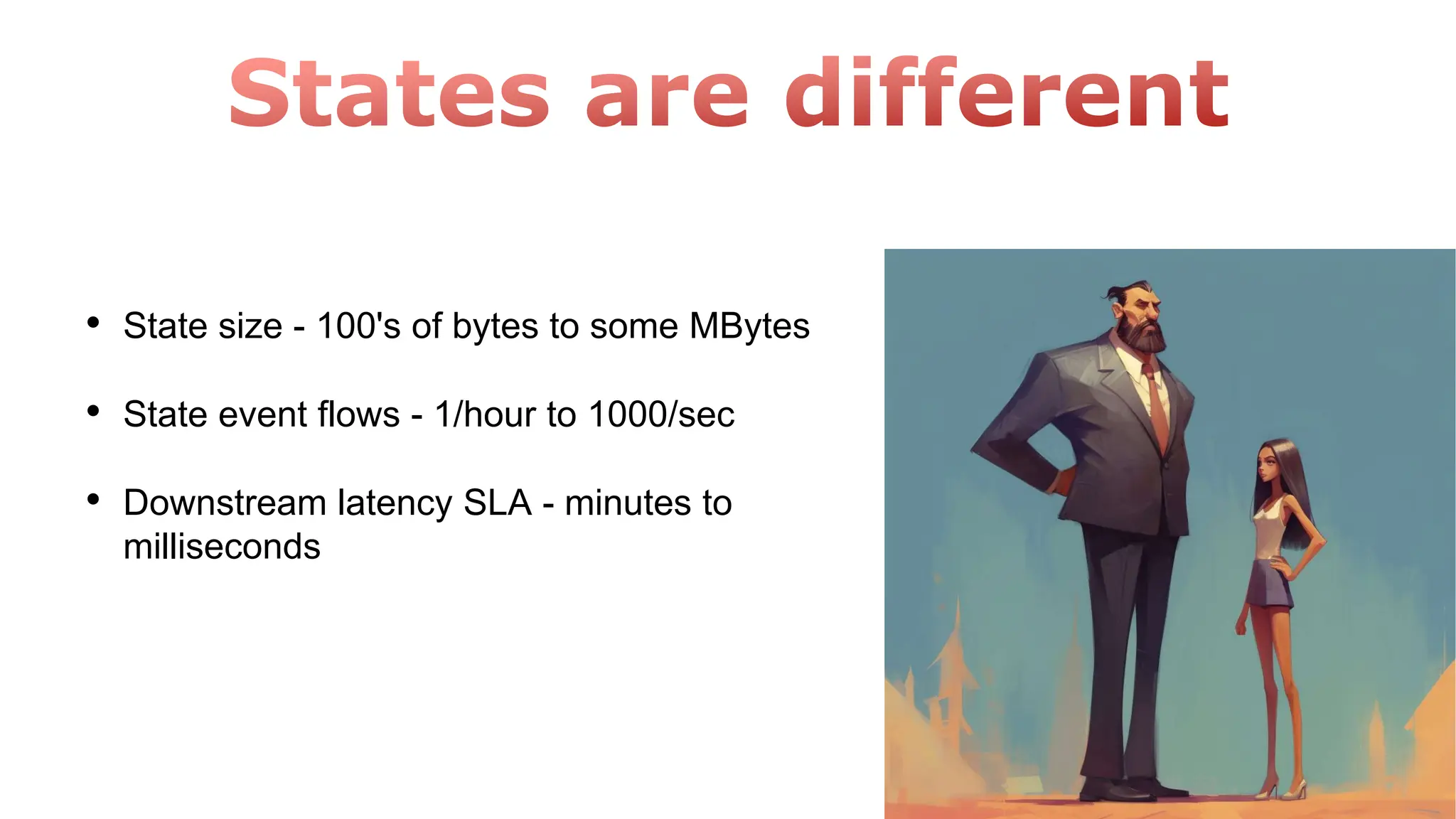 • State size - 100's of bytes to some MBytes
• State event flows - 1/hour to 1000/sec
• Downstream latency SLA - minutes to
milliseconds
 