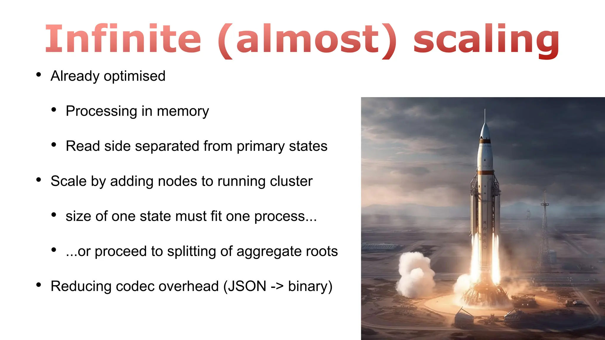 • Already optimised
• Processing in memory
• Read side separated from primary states
• Scale by adding nodes to running cluster
• size of one state must fit one process...
• ...or proceed to splitting of aggregate roots
• Reducing codec overhead (JSON -> binary)
 