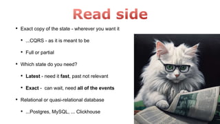 • Exact copy of the state - wherever you want it
• ...CQRS - as it is meant to be
• Full or partial
• Which state do you need?
• Latest - need it fast, past not relevant
• Exact - can wait, need all of the events
• Relational or quasi-relational database
• ...Postgres, MySQL, ... Clickhouse
 