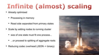 • Already optimised
• Processing in memory
• Read side separated from primary states
• Scale by adding nodes to running cluster
• size of one state must fit one process...
• ...or proceed to splitting of aggregate roots
• Reducing codec overhead (JSON -> binary)
 