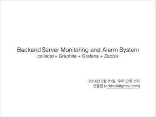 Backend Server Monitoring and Alarm System
collectd + Graphite + Grafana + Zabbix
2016년 2월 21일, '우리 안의 소리'
한종원 (addnull@gmail.com)
 