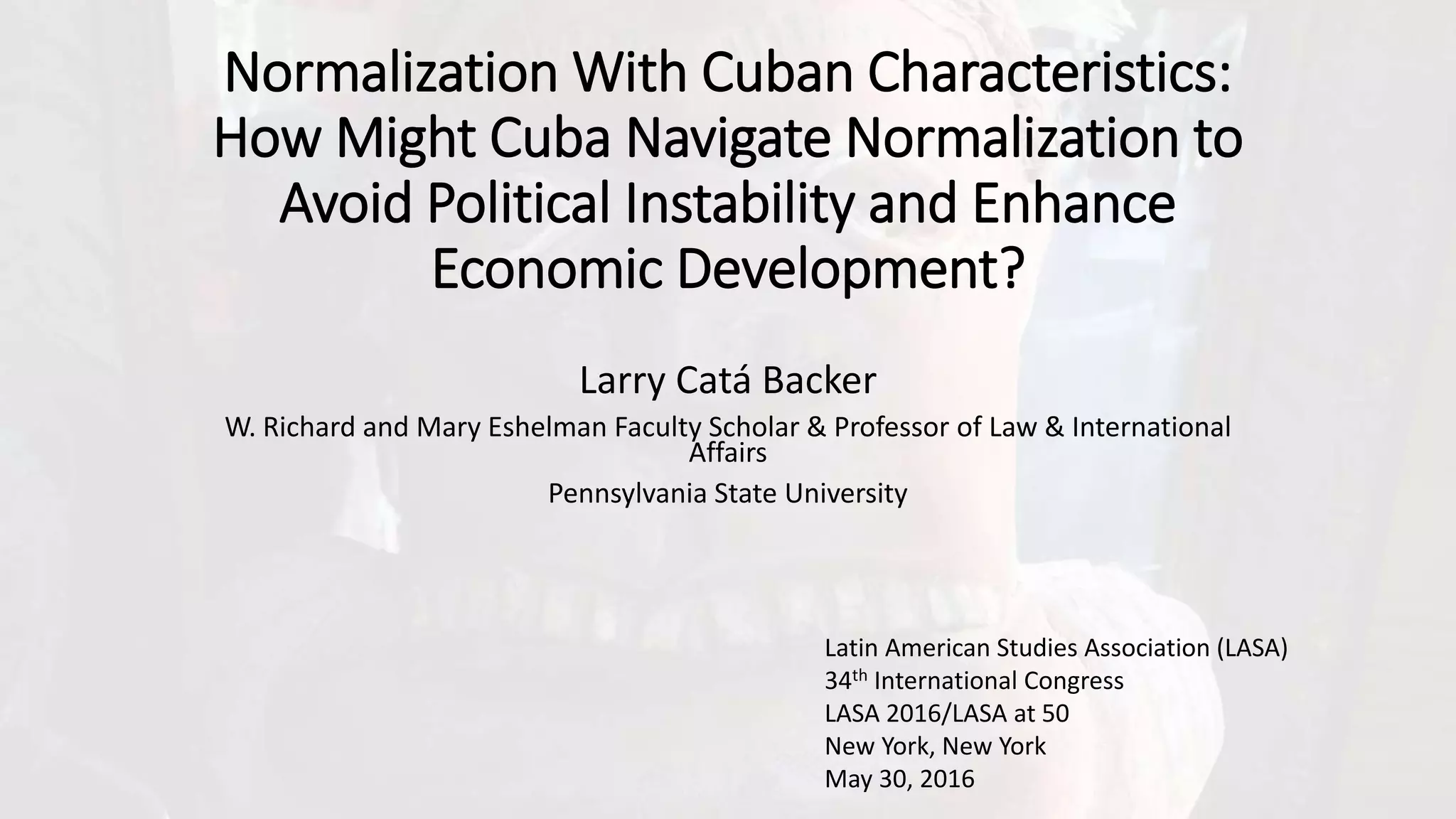 Normalization With Cuban Characteristics:
How Might Cuba Navigate Normalization to
Avoid Political Instability and Enhance
Economic Development?
Larry Catá Backer
W. Richard and Mary Eshelman Faculty Scholar & Professor of Law & International
Affairs
Pennsylvania State University
Latin American Studies Association (LASA)
34th International Congress
LASA 2016/LASA at 50
New York, New York
May 30, 2016
 