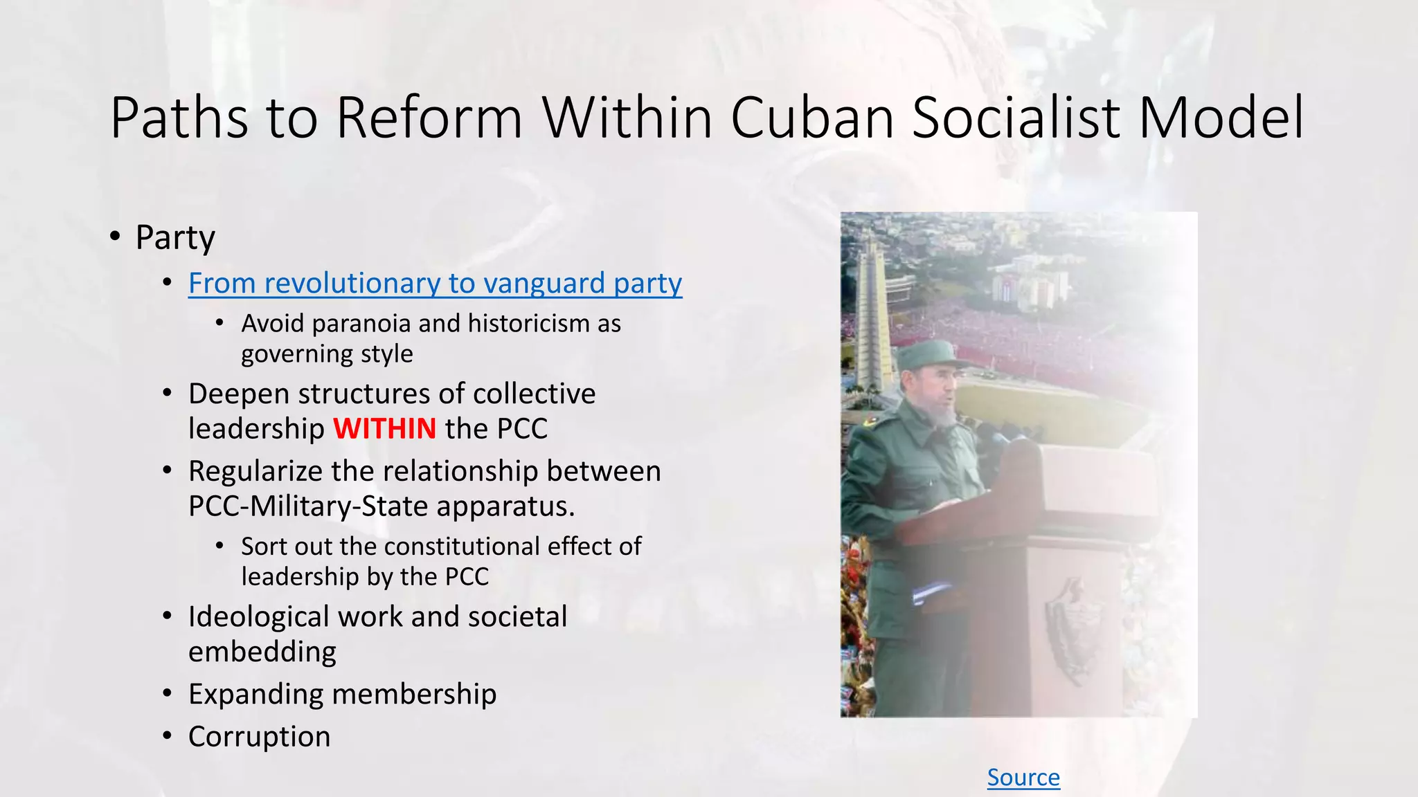 Paths to Reform Within Cuban Socialist Model
• Party
• From revolutionary to vanguard party
• Avoid paranoia and historicism as
governing style
• Deepen structures of collective
leadership WITHIN the PCC
• Regularize the relationship between
PCC-Military-State apparatus.
• Sort out the constitutional effect of
leadership by the PCC
• Ideological work and societal
embedding
• Expanding membership
• Corruption
Source
 