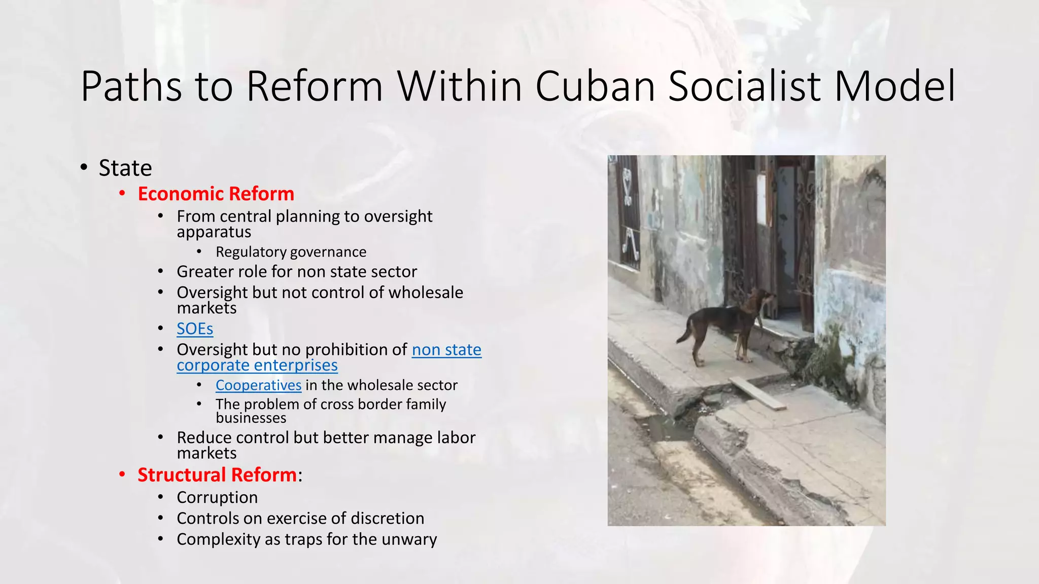 Paths to Reform Within Cuban Socialist Model
• State
• Economic Reform
• From central planning to oversight
apparatus
• Regulatory governance
• Greater role for non state sector
• Oversight but not control of wholesale
markets
• SOEs
• Oversight but no prohibition of non state
corporate enterprises
• Cooperatives in the wholesale sector
• The problem of cross border family
businesses
• Reduce control but better manage labor
markets
• Structural Reform:
• Corruption
• Controls on exercise of discretion
• Complexity as traps for the unwary
 
