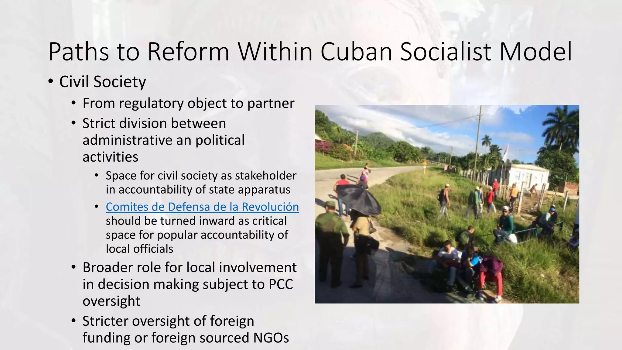 Paths to Reform Within Cuban Socialist Model
• Civil Society
• From regulatory object to partner
• Strict division between
administrative an political
activities
• Space for civil society as stakeholder
in accountability of state apparatus
• Comites de Defensa de la Revolución
should be turned inward as critical
space for popular accountability of
local officials
• Broader role for local involvement
in decision making subject to PCC
oversight
• Stricter oversight of foreign
funding or foreign sourced NGOs
 